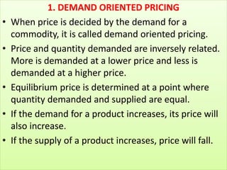 1. DEMAND ORIENTED PRICING
• When price is decided by the demand for a
commodity, it is called demand oriented pricing.
• ...