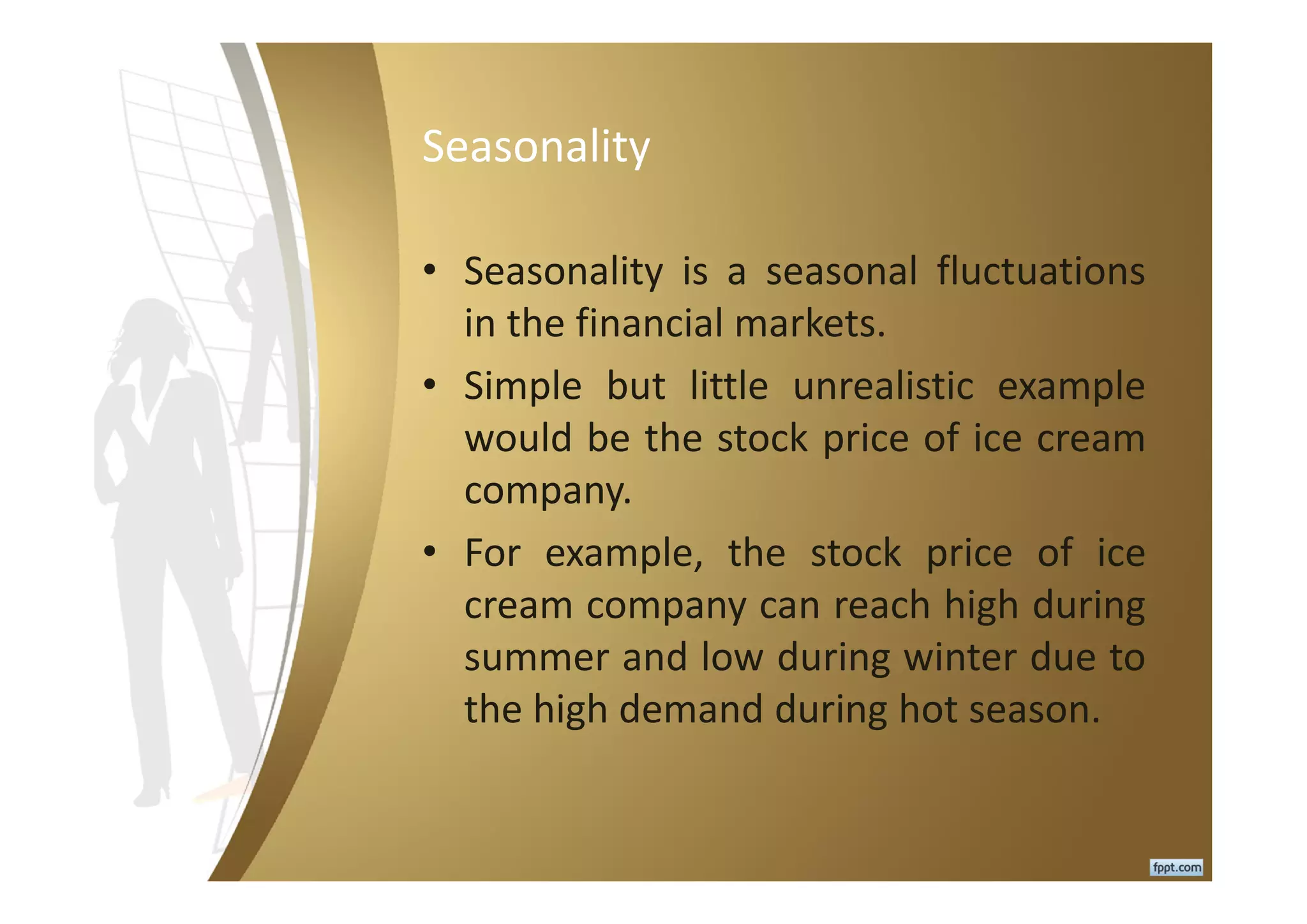 Seasonality
• Seasonality is a seasonal fluctuations
in the financial markets.
• Simple but little unrealistic example
would be the stock price of ice cream
company.
• For example, the stock price of ice
cream company can reach high during
summer and low during winter due to
the high demand during hot season.
 