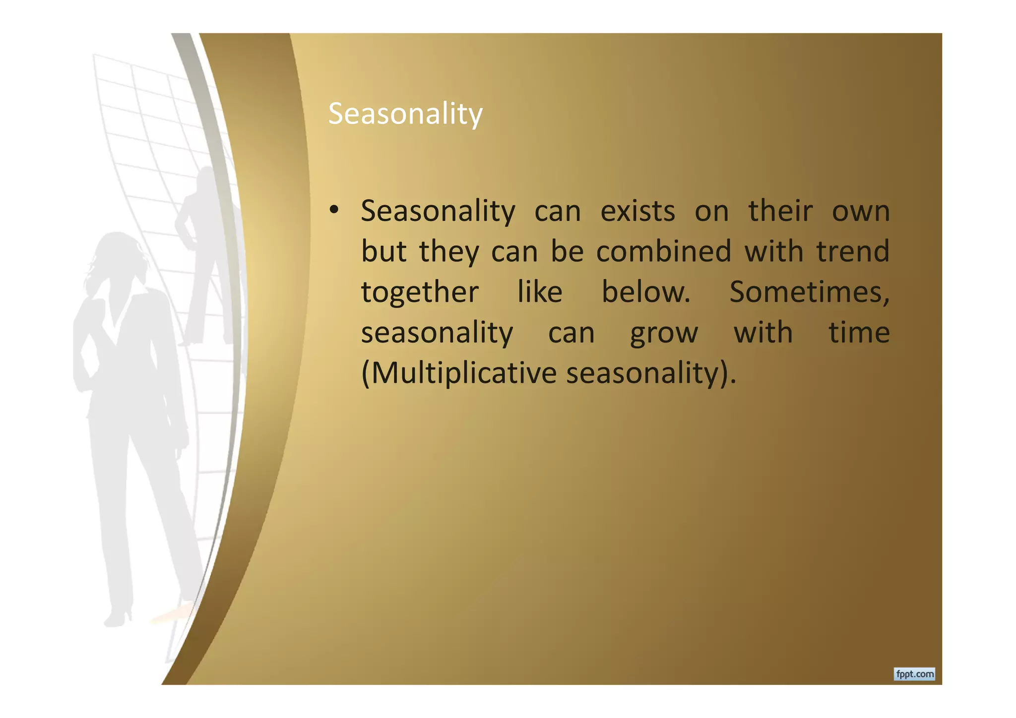 Seasonality
• Seasonality can exists on their own
but they can be combined with trend
together like below. Sometimes,
seasonality can grow with time
(Multiplicative seasonality).
 