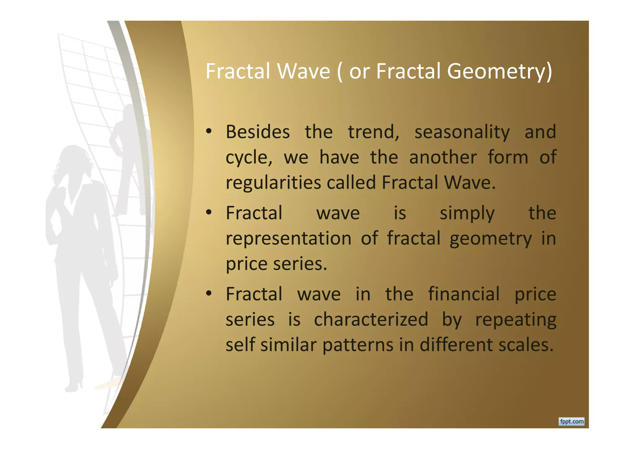 Fractal Wave ( or Fractal Geometry)
• Besides the trend, seasonality and
cycle, we have the another form of
regularities called Fractal Wave.
• Fractal wave is simply the
representation of fractal geometry in
price series.
• Fractal wave in the financial price
series is characterized by repeating
self similar patterns in different scales.
 
