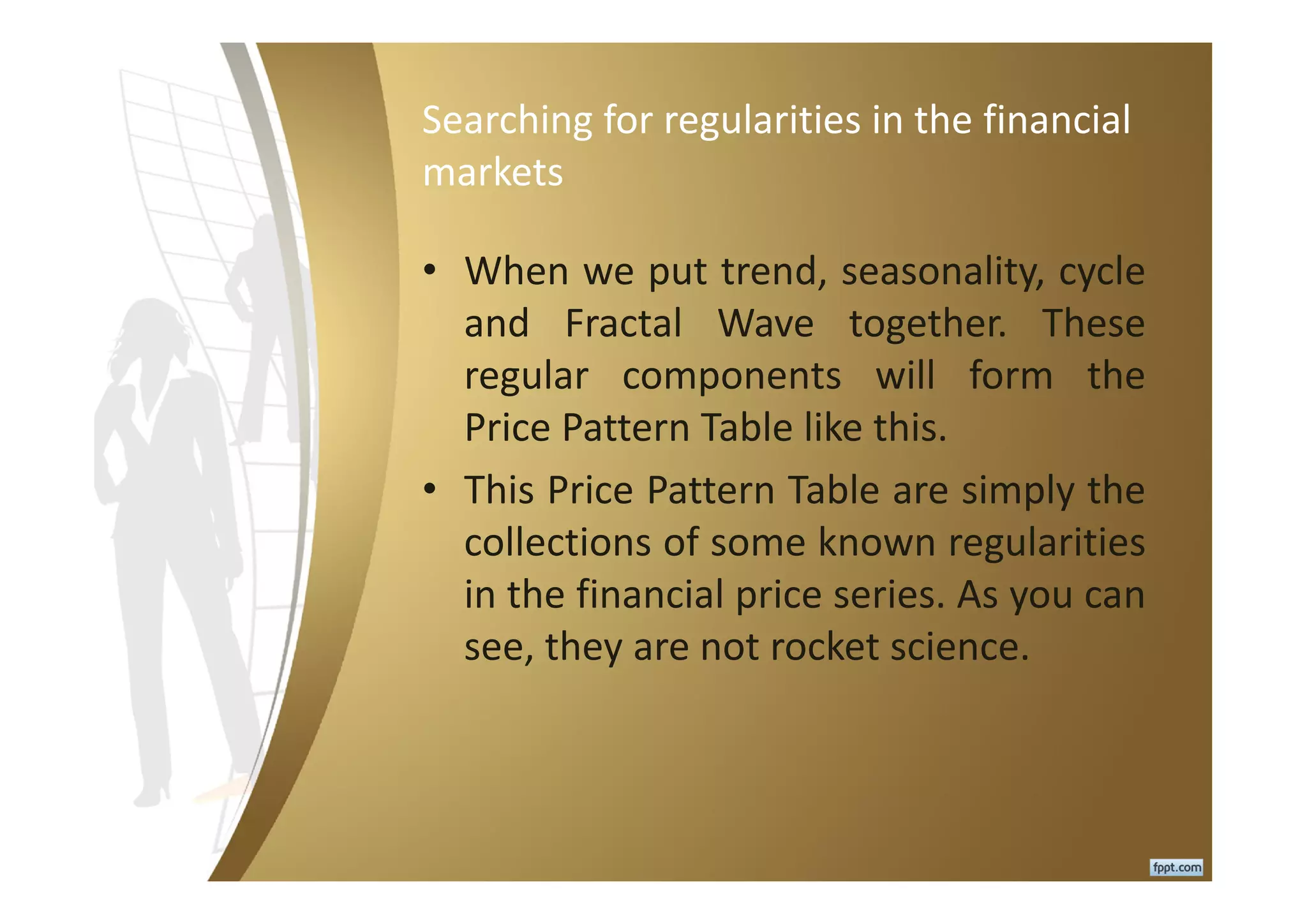 Searching for regularities in the financial
markets
• When we put trend, seasonality, cycle
and Fractal Wave together. These
regular components will form the
Price Pattern Table like this.
• This Price Pattern Table are simply the
collections of some known regularities
in the financial price series. As you can
see, they are not rocket science.
 