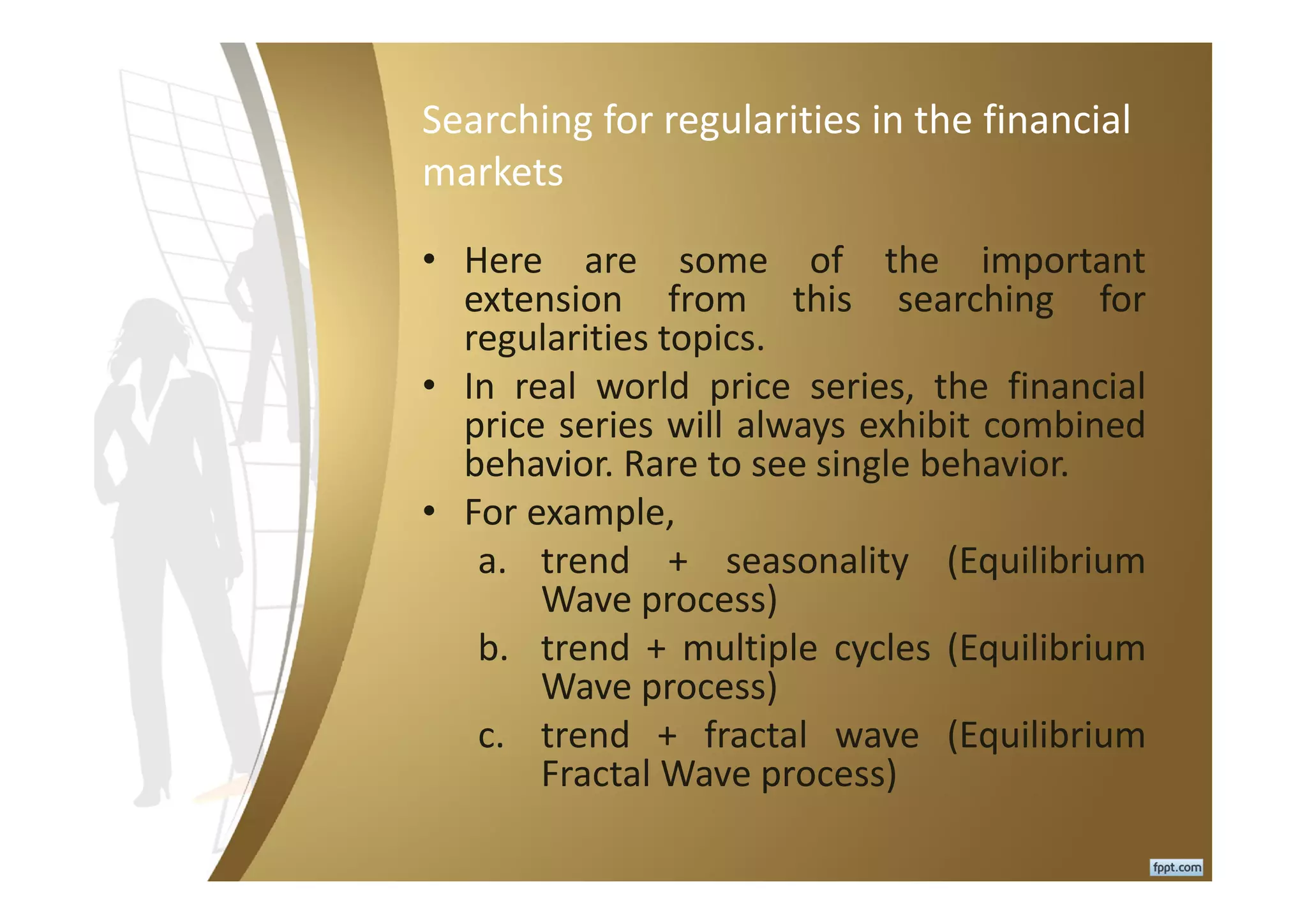 Searching for regularities in the financial
markets
• Here are some of the important
extension from this searching for
regularities topics.
• In real world price series, the financial
price series will always exhibit combined
behavior. Rare to see single behavior.
• For example,
a. trend + seasonality (Equilibrium
Wave process)
b. trend + multiple cycles (Equilibrium
Wave process)
c. trend + fractal wave (Equilibrium
Fractal Wave process)
 