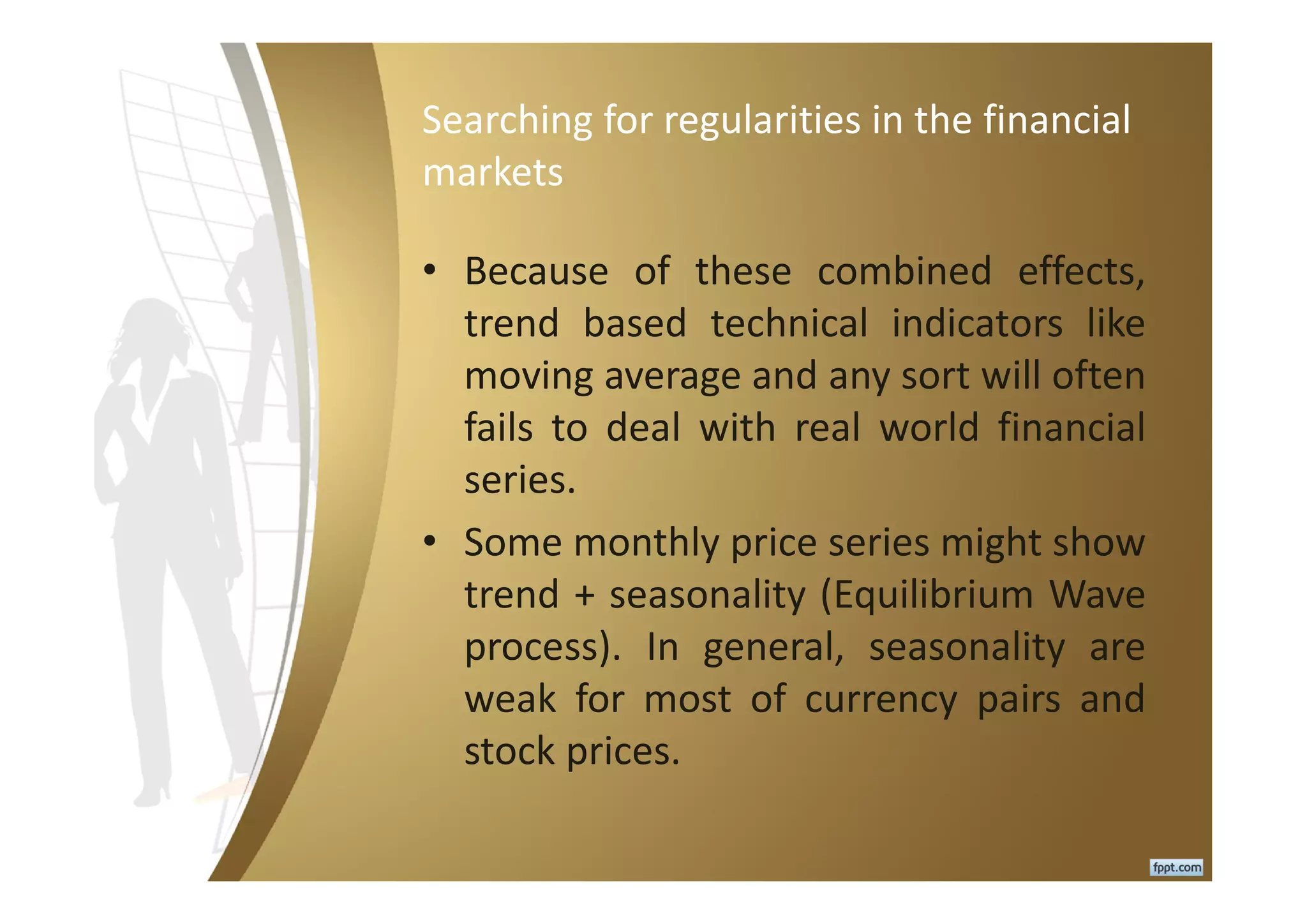 Searching for regularities in the financial
markets
• Because of these combined effects,
trend based technical indicators like
moving average and any sort will often
fails to deal with real world financial
series.
• Some monthly price series might show
trend + seasonality (Equilibrium Wave
process). In general, seasonality are
weak for most of currency pairs and
stock prices.
 