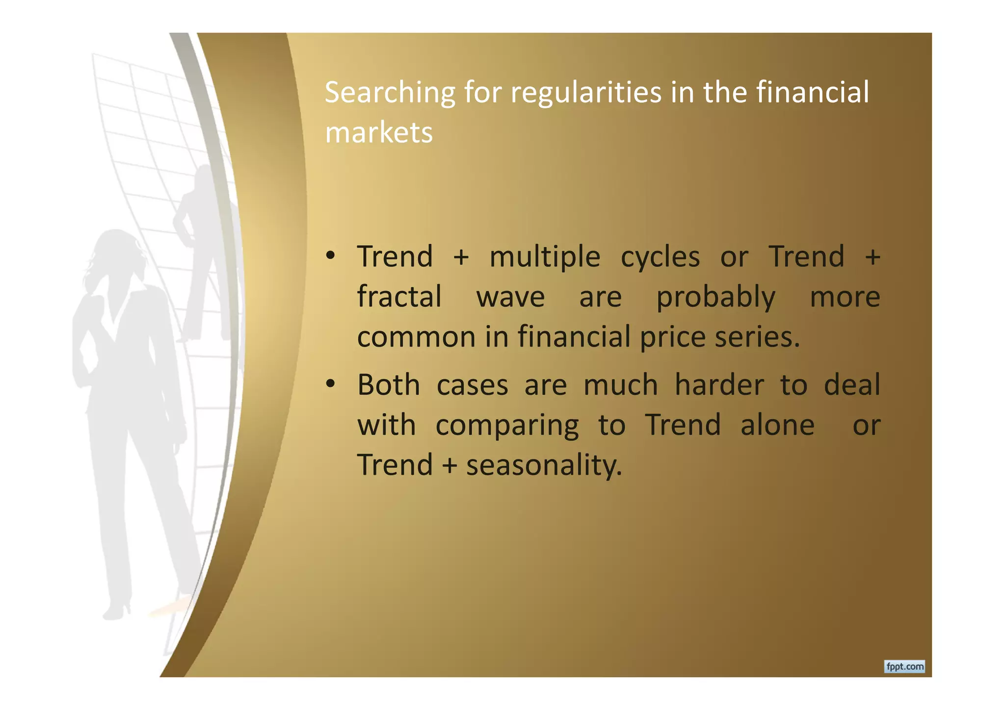 Searching for regularities in the financial
markets
• Trend + multiple cycles or Trend +
fractal wave are probably more
common in financial price series.
• Both cases are much harder to deal
with comparing to Trend alone or
Trend + seasonality.
 