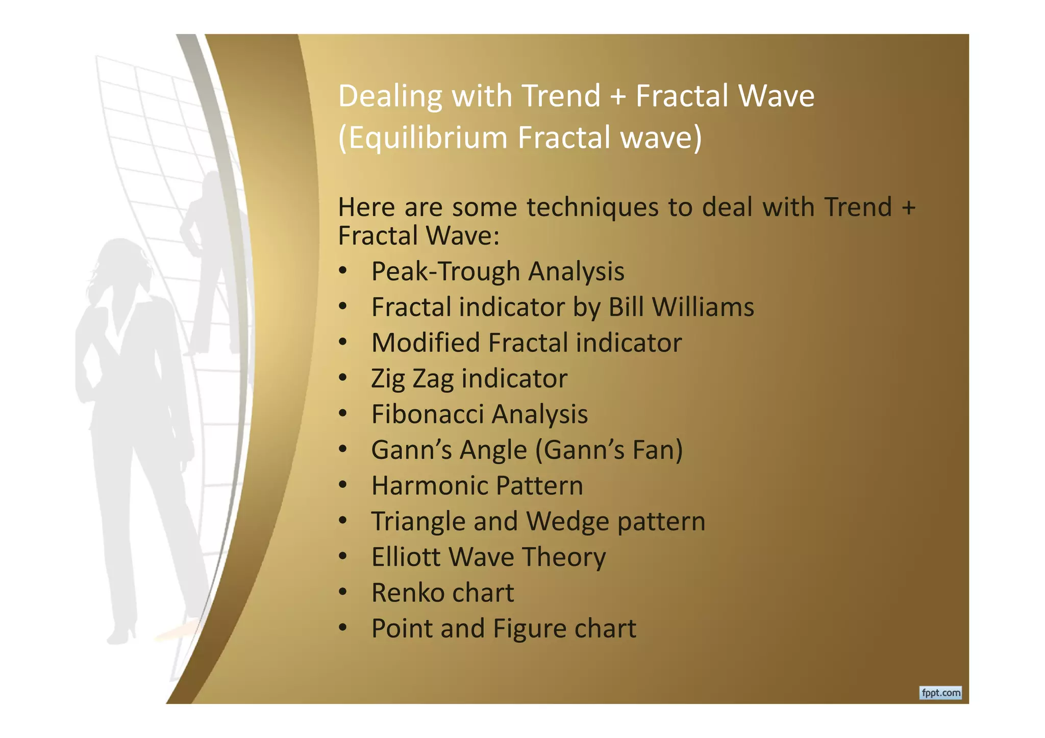 Dealing with Trend + Fractal Wave
(Equilibrium Fractal wave)
Here are some techniques to deal with Trend +
Fractal Wave:
• Peak-Trough Analysis
• Fractal indicator by Bill Williams
• Modified Fractal indicator
• Zig Zag indicator
• Fibonacci Analysis
• Gann’s Angle (Gann’s Fan)
• Harmonic Pattern
• Triangle and Wedge pattern
• Elliott Wave Theory
• Renko chart
• Point and Figure chart
 