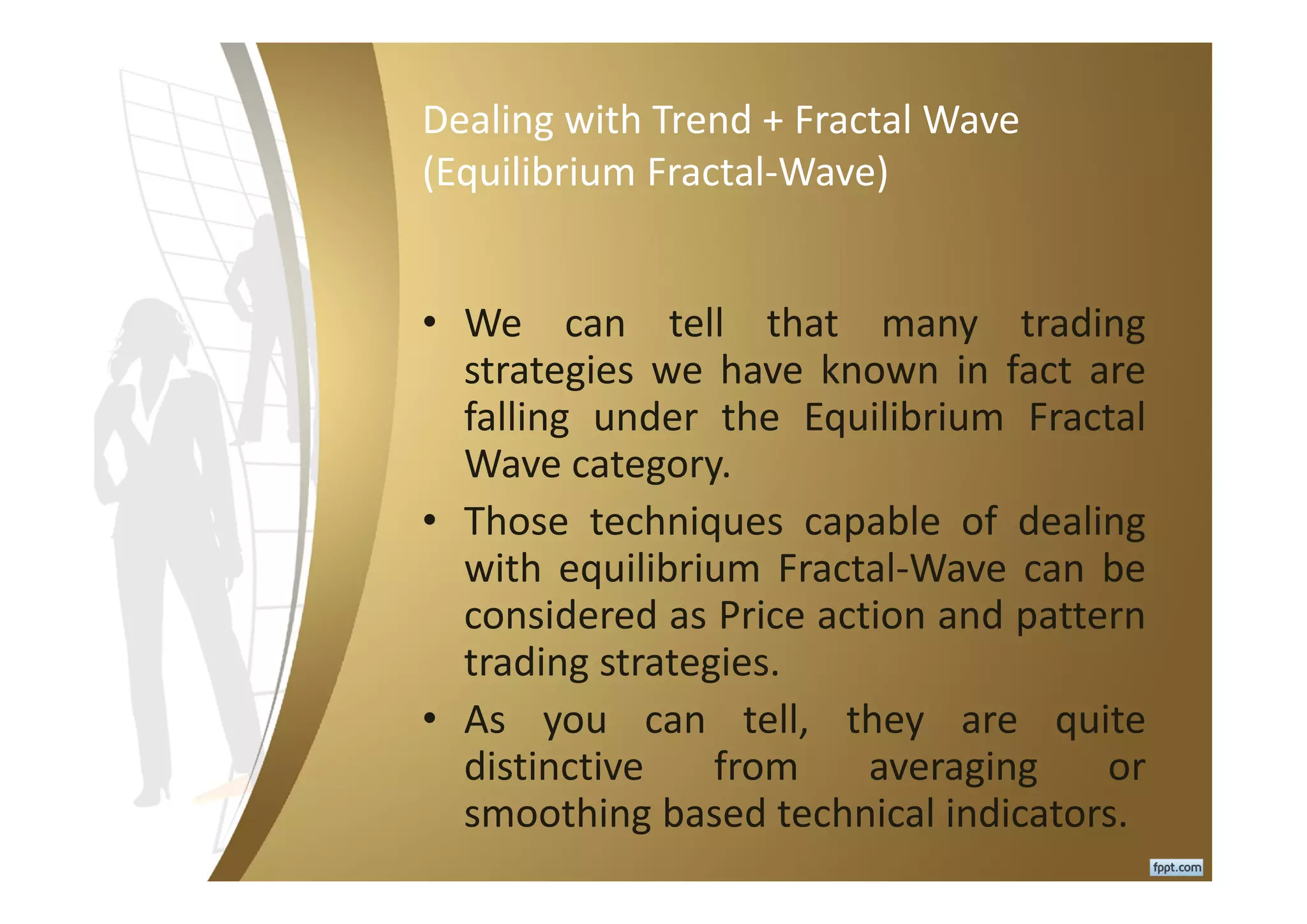 Dealing with Trend + Fractal Wave
(Equilibrium Fractal-Wave)
• We can tell that many trading
strategies we have known in fact are
falling under the Equilibrium Fractal
Wave category.
• Those techniques capable of dealing
with equilibrium Fractal-Wave can be
considered as Price action and pattern
trading strategies.
• As you can tell, they are quite
distinctive from averaging or
smoothing based technical indicators.
 