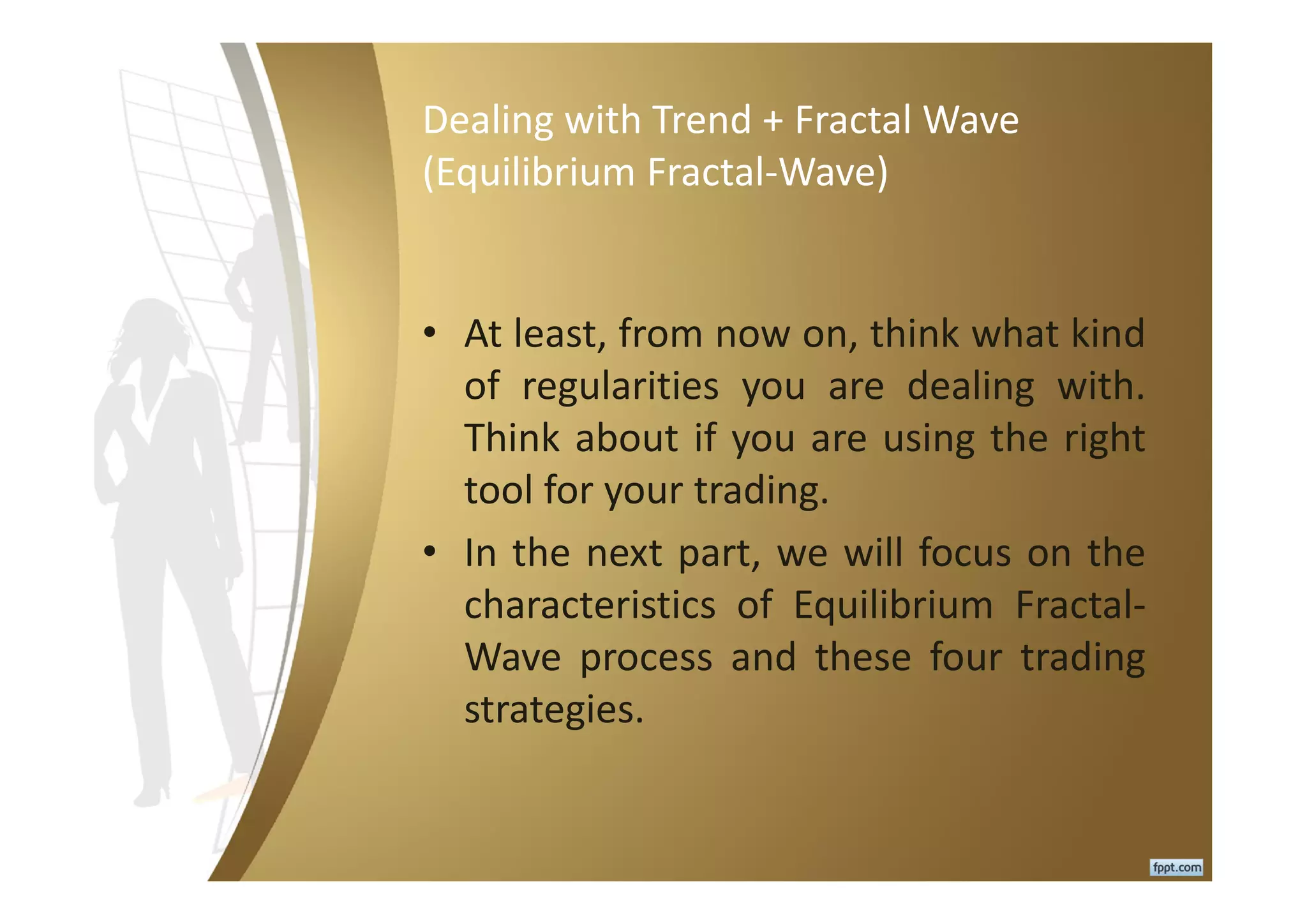 Dealing with Trend + Fractal Wave
(Equilibrium Fractal-Wave)
• At least, from now on, think what kind
of regularities you are dealing with.
Think about if you are using the right
tool for your trading.
• In the next part, we will focus on the
characteristics of Equilibrium Fractal-
Wave process and these four trading
strategies.
 