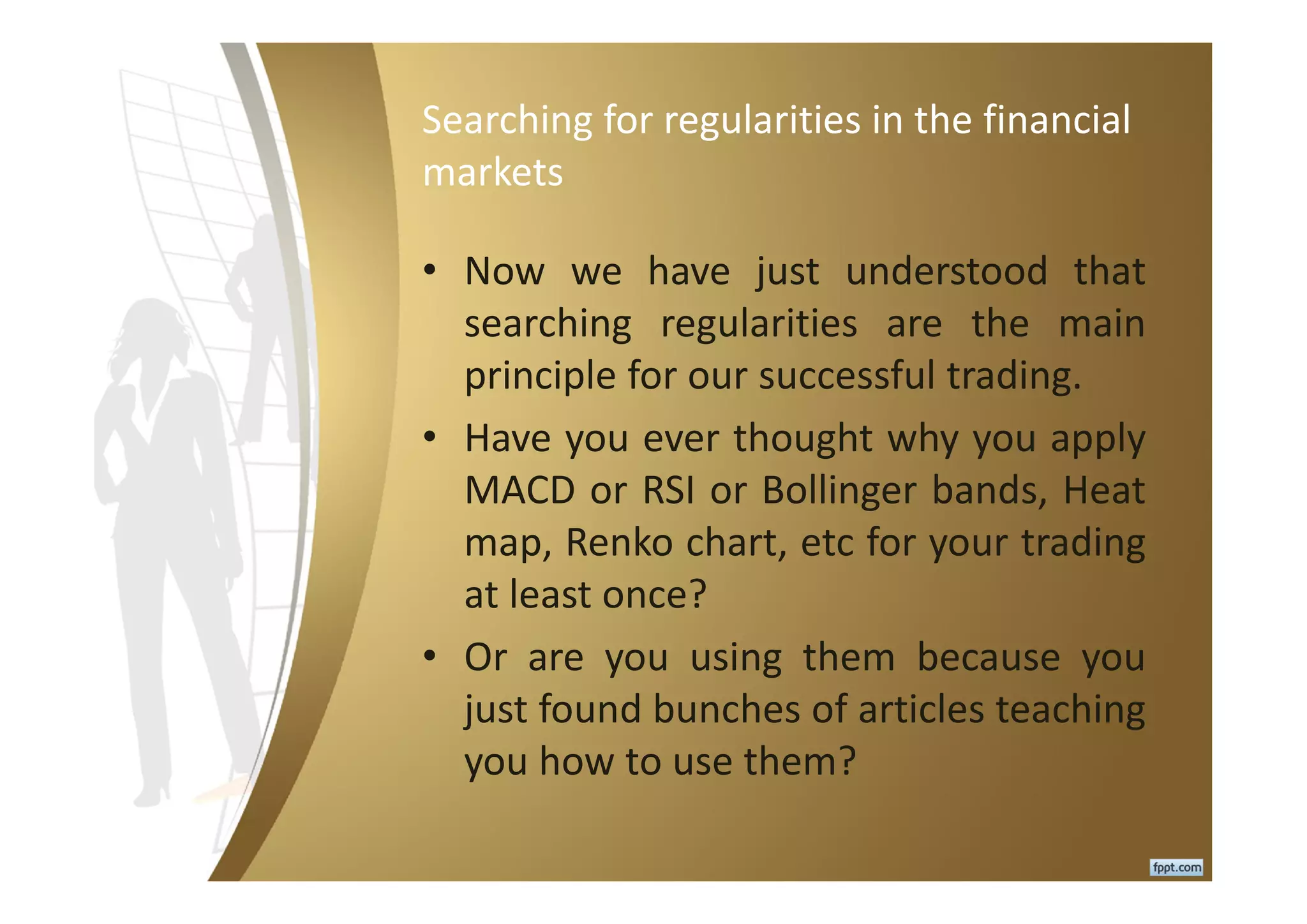 Searching for regularities in the financial
markets
• Now we have just understood that
searching regularities are the main
principle for our successful trading.
• Have you ever thought why you apply
MACD or RSI or Bollinger bands, Heat
map, Renko chart, etc for your trading
at least once?
• Or are you using them because you
just found bunches of articles teaching
you how to use them?
 