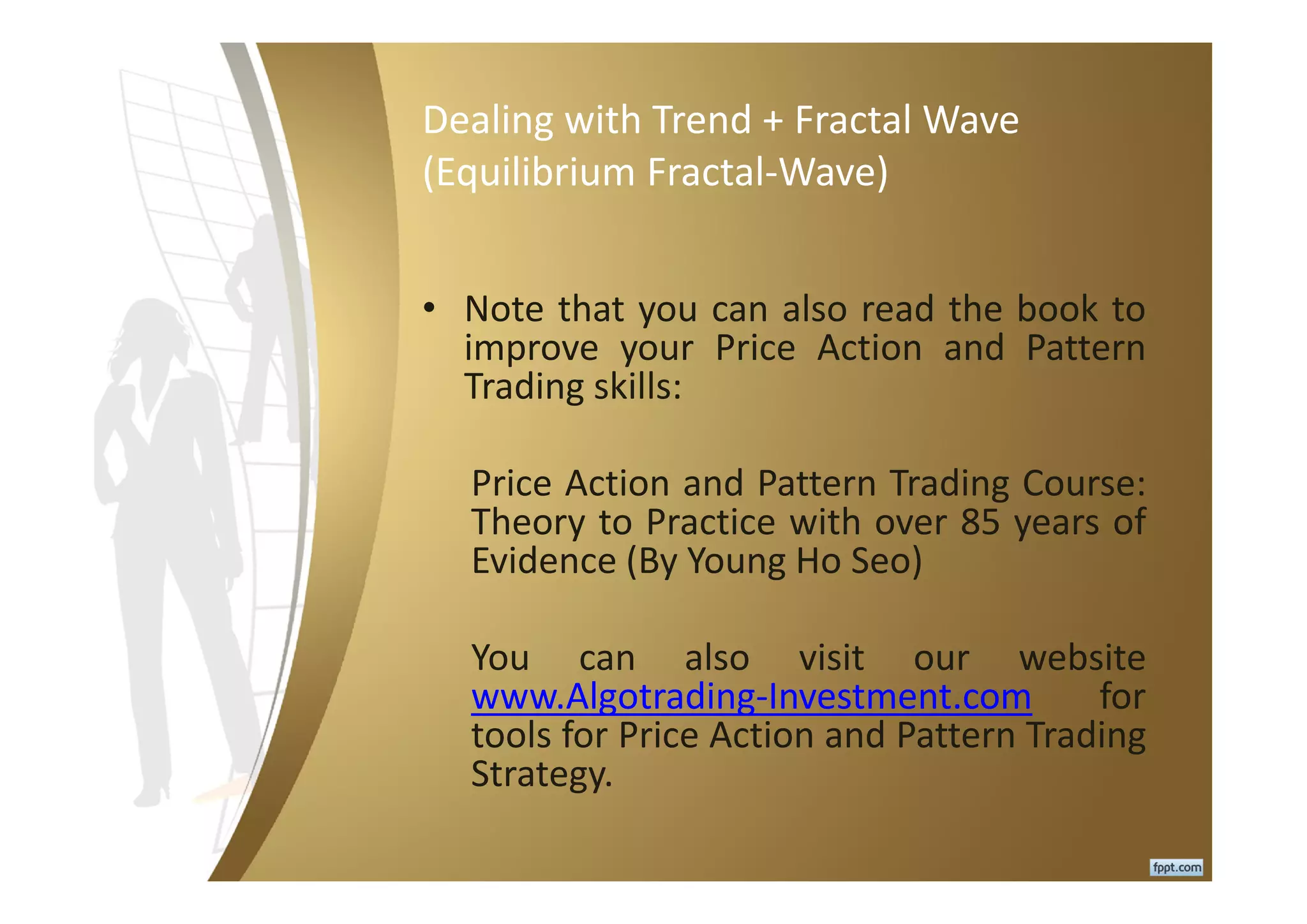 Dealing with Trend + Fractal Wave
(Equilibrium Fractal-Wave)
• Note that you can also read the book to
improve your Price Action and Pattern
Trading skills:
Price Action and Pattern Trading Course:
Theory to Practice with over 85 years of
Evidence (By Young Ho Seo)
You can also visit our website
www.Algotrading-Investment.com for
tools for Price Action and Pattern Trading
Strategy.
 