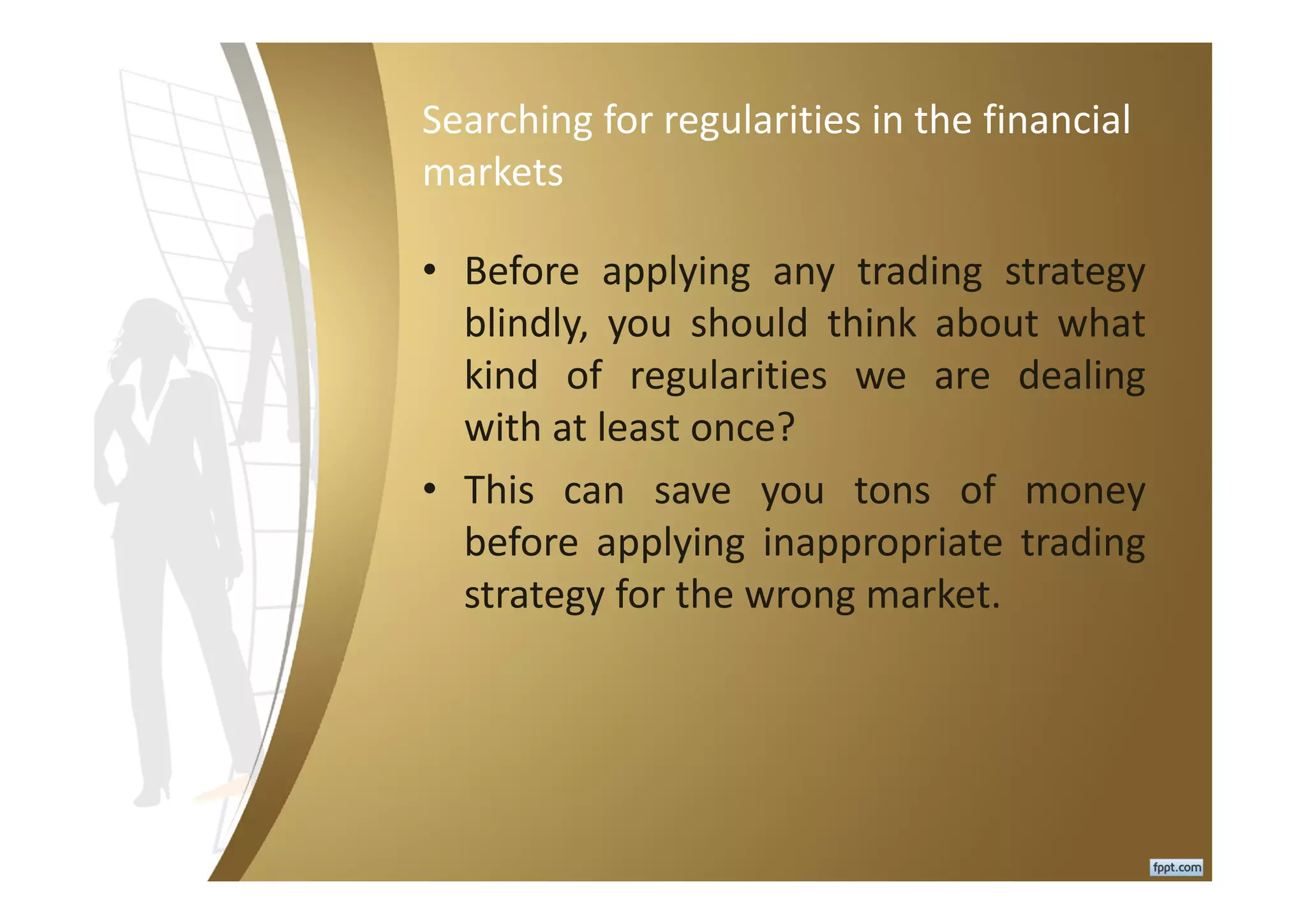 Searching for regularities in the financial
markets
• Before applying any trading strategy
blindly, you should think about what
kind of regularities we are dealing
with at least once?
• This can save you tons of money
before applying inappropriate trading
strategy for the wrong market.
 