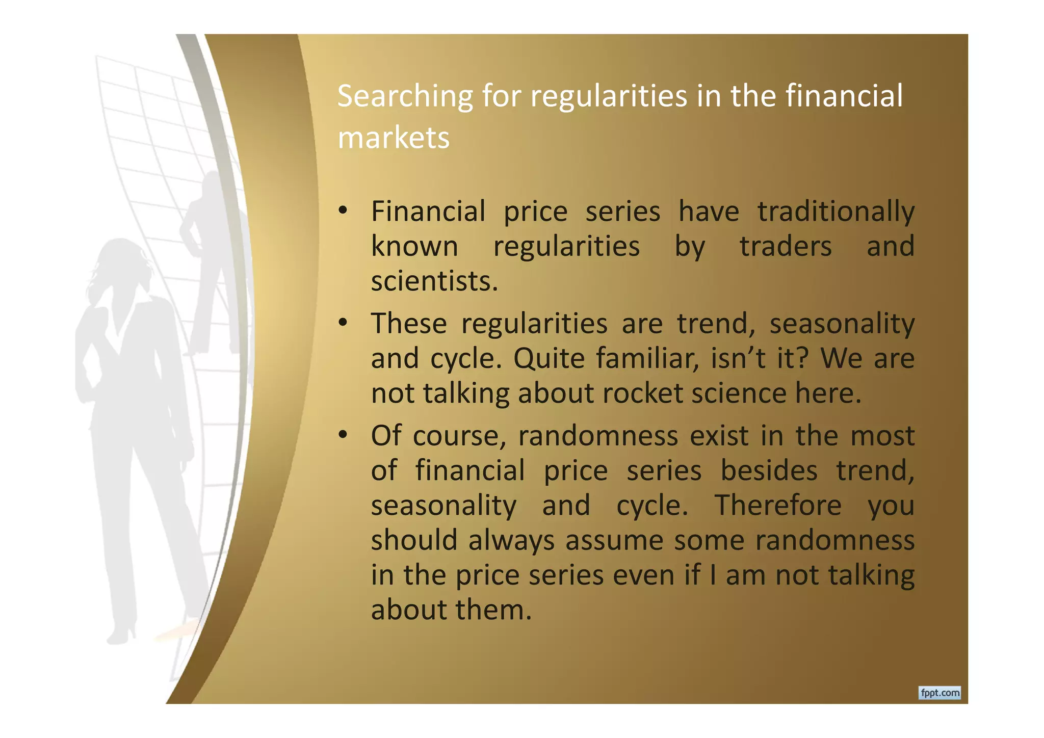 Searching for regularities in the financial
markets
• Financial price series have traditionally
known regularities by traders and
scientists.
• These regularities are trend, seasonality
and cycle. Quite familiar, isn’t it? We are
not talking about rocket science here.
• Of course, randomness exist in the most
of financial price series besides trend,
seasonality and cycle. Therefore you
should always assume some randomness
in the price series even if I am not talking
about them.
 
