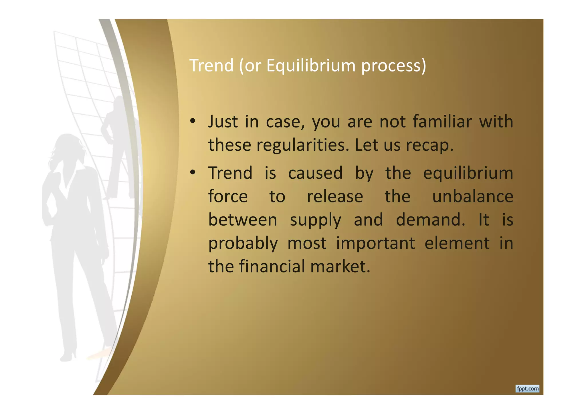 Trend (or Equilibrium process)
• Just in case, you are not familiar with
these regularities. Let us recap.
• Trend is caused by the equilibrium
force to release the unbalance
between supply and demand. It is
probably most important element in
the financial market.
 
