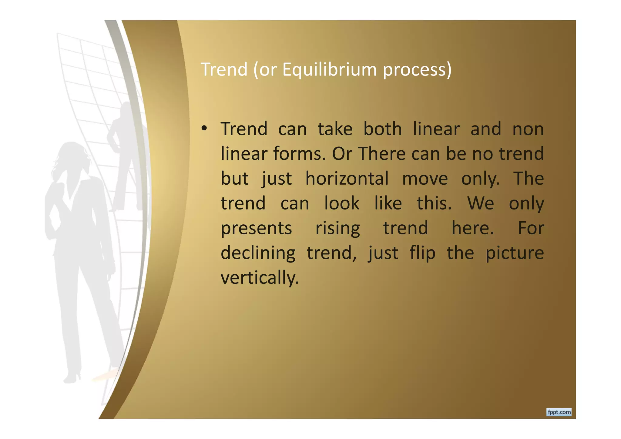 Trend (or Equilibrium process)
• Trend can take both linear and non
linear forms. Or There can be no trend
but just horizontal move only. The
trend can look like this. We only
presents rising trend here. For
declining trend, just flip the picture
vertically.
 