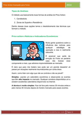w w w . l i v r o s d e f o r e x . c o m Página 12
Price Action Avançado para Forex 2014
Tipos de Análises
O método usa basicamente duas formas de análise do Price Action:
1. Candlesticks
2. Zonas de Suporte e Resistência
Dentro dessas duas opções temos o desdobramento das técnicas que
formam o método.
Price action x Notícias e Indicadores Econômicos
Muita gente questiona sobre a
influência das notícias para
qualquer estratégia de
operação e isso é realmente
relevante.
É possível que parte da
emoção do Forex se perderia
caso não tivesse esse
componente a mais, que adiciona imprevisibilidade ao mercado.
É claro que para nós traders isso pode ser um grande desastre! Já
passei por situações realmente traumatizantes por conta disso.
Assim, como lidar com algo que não se controla e não se prevê?
Simples: usando um calendário econômico e observando os eventos
que têm alto impacto no mercado. Qualquer corretora disponibiliza um e
existem excelentes calendários disponíveis na internet.
A técnica é muito simples: ficar de fora pelo menos 30 minutos antes e
pelo menos 30 minutos depois do horário marcado para esses eventos.
 