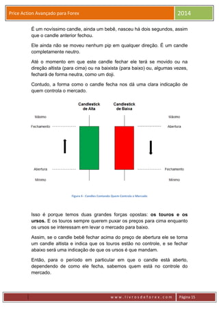 w w w . l i v r o s d e f o r e x . c o m Página 15
Price Action Avançado para Forex 2014
É um novíssimo candle, ainda um bebê, nasceu há dois segundos, assim
que o candle anterior fechou.
Ele ainda não se moveu nenhum pip em qualquer direção. É um candle
completamente neutro.
Até o momento em que este candle fechar ele terá se movido ou na
direção altista (para cima) ou na baixista (para baixo) ou, algumas vezes,
fechará de forma neutra, como um doji.
Contudo, a forma como o candle fecha nos dá uma clara indicação de
quem controla o mercado.
Figura 4 - Candles Contando Quem Controla o Mercado
Isso é porque temos duas grandes forças opostas: os touros e os
ursos. E os touros sempre querem puxar os preços para cima enquanto
os ursos se interessam em levar o mercado para baixo.
Assim, se o candle bebê fechar acima do preço de abertura ele se torna
um candle altista e indica que os touros estão no controle, e se fechar
abaixo será uma indicação de que os ursos é que mandam.
Então, para o período em particular em que o candle está aberto,
dependendo de como ele fecha, sabemos quem está no controle do
mercado.
 