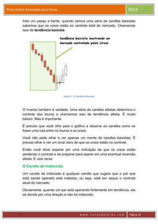 w w w . l i v r o s d e f o r e x . c o m Página 16
Price Action Avançado para Forex 2014
Indo um passo a frente, quando vemos uma série de candles baixistas
sabemos que os ursos estão no controle total do mercado. Chamamos
isso de tendência baixista.
Figura 5 – A Tendência Baixista
O inverso também é verdade. Uma série de candles altistas determina o
controle dos touros e chamamos isso de tendência altista. É muito
básico. Mas é importante.
É preciso que você olhe para o gráfico e observe os candles como se
fosse uma luta entre os touros e os ursos.
Você não pode olhar e ver apenas um monte de candles baixistas. É
preciso olhar e ver um sinal claro de que os ursos estão no controle.
Então você deve esperar por uma indicação de que os ursos estão
perdendo o controle e se preparar para operar em uma eventual reversão
altista. E vice versa.
O Candle de Indecisão
Um candle de indecisão é qualquer candle que sugere que o par que
está sendo operado está indeciso, ou seja, está em xeque o controle
atual do mercado.
Obviamente, quando um par está operando fortemente em tendência, ele
se decide por uma direção e não há indecisão.
 