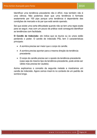 w w w . l i v r o s d e f o r e x . c o m Página 24
Price Action Avançado para Forex 2014
Identificar uma tendência precedente não é difícil, mas também não é
uma ciência. Não podemos dizer que uma tendência é formada
exatamente por 100 pips porque uma tendência é dependente das
condições de mercado e do par que está sendo operado.
Sei que existe uma certa dificuldade quando não se tem uma regra exata
para se seguir, mas com um pouco de prática você conseguirá identificar
as tendências com facilidade.
O Candle de Indecisão: ele indica que os touros ou os ursos estão
perdendo o poder. O candle de indecisão PSL tem 3 características
principais:
 A sombra precisa ser maior que o corpo do candle.
 A sombra precisa apontar para a mesma direção da tendência
precedente.
 O corpo do candle precisa ser o oposto da tendência precedente
(caso seja do mesmo tipo da tendência precedente, pode ainda ser
válido mas precisa ter cautela).
Acima explicamos o conceito da segunda metade e mostramos um
candle de indecisão. Agora vamos inseri-lo no contexto de um padrão de
sombra longa.
 