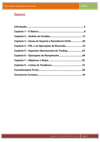 w w w . l i v r o s d e f o r e x . c o m Página 3
Price Action Avançado para Forex 2014
ÍNDICE
Introdução........................................................................................4
Capítulo 1 – O Básico......................................................................9
Capítulo 2 – Análise de Candles..................................................13
Capítulo 3 – Zonas de Suporte e Resistência (S+R)..................29
Capítulo 4 – PSL e as Operações de Reversão..........................33
Capítulo 5 – Aspectos Operacionais do Trading.......................43
Capítulo 6 – Operações de Rompimento....................................48
Capítulo 7 – Objetivos e Stops....................................................52
Capítulo 8 – Linhas de Tendência...............................................72
Considerações Finais...................................................................80
Conecte-se Conosco.....................................................................81
 