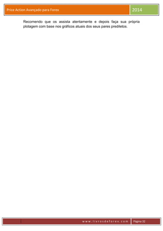 w w w . l i v r o s d e f o r e x . c o m Página 32
Price Action Avançado para Forex 2014
Recomendo que os assista atentamente e depois faça sua própria
plotagem com base nos gráficos atuais dos seus pares prediletos.
 
