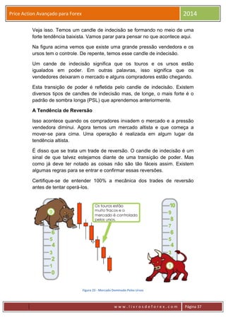 w w w . l i v r o s d e f o r e x . c o m Página 37
Price Action Avançado para Forex 2014
Veja isso. Temos um candle de indecisão se formando no meio de uma
forte tendência baixista. Vamos parar para pensar no que acontece aqui.
Na figura acima vemos que existe uma grande pressão vendedora e os
ursos tem o controle. De repente, temos esse candle de indecisão.
Um cande de indecisão significa que os touros e os ursos estão
igualados em poder. Em outras palavras, isso significa que os
vendedores deixaram o mercado e alguns compradores estão chegando.
Esta transição de poder é refletida pelo candle de indecisão. Existem
diversos tipos de candles de indecisão mas, de longe, o mais forte é o
padrão de sombra longa (PSL) que aprendemos anteriormente.
A Tendência de Reversão
Isso acontece quando os compradores invadem o mercado e a pressão
vendedora diminui. Agora temos um mercado altista e que começa a
mover-se para cima. Uma operação é realizada em algum lugar da
tendência altista.
É disso que se trata um trade de reversão. O candle de indecisão é um
sinal de que talvez estejamos diante de uma transição de poder. Mas
como já deve ter notado as coisas não são tão fáceis assim. Existem
algumas regras para se entrar e confirmar essas reversões.
Certifique-se de entender 100% a mecânica dos trades de reversão
antes de tentar operá-los.
Figura 23 - Mercado Dominado Pelos Ursos
 