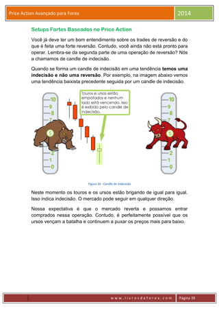 w w w . l i v r o s d e f o r e x . c o m Página 39
Price Action Avançado para Forex 2014
Setups Fortes Baseados no Price Action
Você já deve ter um bom entendimento sobre os trades de reversão e do
que é feita uma forte reversão. Contudo, você ainda não está pronto para
operar. Lembra-se da segunda parte de uma operação de reversão? Nós
a chamamos de candle de indecisão.
Quando se forma um candle de indecisão em uma tendência temos uma
indecisão e não uma reversão. Por exemplo, na imagem abaixo vemos
uma tendência baixista precedente seguida por um candle de indecisão.
Figura 26 - Candle de Indecisão
Neste momento os touros e os ursos estão brigando de igual para igual.
Isso indica indecisão. O mercado pode seguir em qualquer direção.
Nossa expectativa é que o mercado reverta e possamos entrar
comprados nessa operação. Contudo, é perfeitamente possível que os
ursos vençam a batalha e continuem a puxar os preços mais para baixo.
 