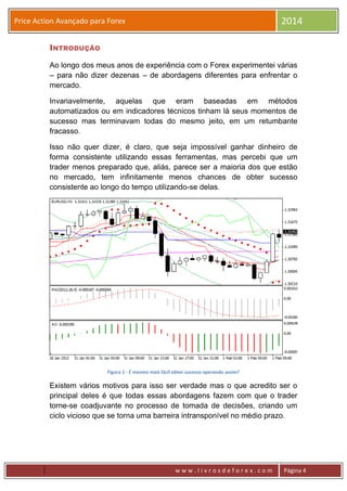 w w w . l i v r o s d e f o r e x . c o m Página 4
Price Action Avançado para Forex 2014
INTRODUÇÃO
Ao longo dos meus anos de experiência com o Forex experimentei várias
– para não dizer dezenas – de abordagens diferentes para enfrentar o
mercado.
Invariavelmente, aquelas que eram baseadas em métodos
automatizados ou em indicadores técnicos tinham lá seus momentos de
sucesso mas terminavam todas do mesmo jeito, em um retumbante
fracasso.
Isso não quer dizer, é claro, que seja impossível ganhar dinheiro de
forma consistente utilizando essas ferramentas, mas percebi que um
trader menos preparado que, aliás, parece ser a maioria dos que estão
no mercado, tem infinitamente menos chances de obter sucesso
consistente ao longo do tempo utilizando-se delas.
Figura 1 - É mesmo mais fácil obter sucesso operando assim?
Existem vários motivos para isso ser verdade mas o que acredito ser o
principal deles é que todas essas abordagens fazem com que o trader
torne-se coadjuvante no processo de tomada de decisões, criando um
ciclo vicioso que se torna uma barreira intransponível no médio prazo.
 
