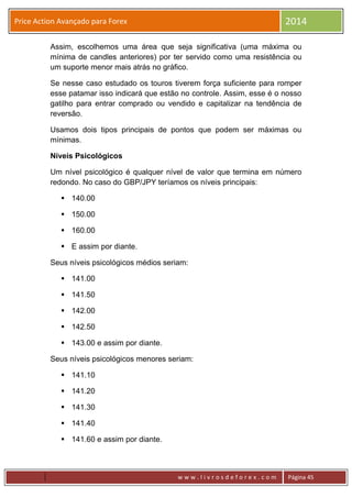 w w w . l i v r o s d e f o r e x . c o m Página 45
Price Action Avançado para Forex 2014
Assim, escolhemos uma área que seja significativa (uma máxima ou
mínima de candles anteriores) por ter servido como uma resistência ou
um suporte menor mais atrás no gráfico.
Se nesse caso estudado os touros tiverem força suficiente para romper
esse patamar isso indicará que estão no controle. Assim, esse é o nosso
gatilho para entrar comprado ou vendido e capitalizar na tendência de
reversão.
Usamos dois tipos principais de pontos que podem ser máximas ou
mínimas.
Níveis Psicológicos
Um nível psicológico é qualquer nível de valor que termina em número
redondo. No caso do GBP/JPY teríamos os níveis principais:
 140.00
 150.00
 160.00
 E assim por diante.
Seus níveis psicológicos médios seriam:
 141.00
 141.50
 142.00
 142.50
 143.00 e assim por diante.
Seus níveis psicológicos menores seriam:
 141.10
 141.20
 141.30
 141.40
 141.60 e assim por diante.
 