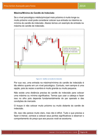 w w w . l i v r o s d e f o r e x . c o m Página 46
Price Action Avançado para Forex 2014
Máxima/Mínima do Candle de Indecisão
Se o nível psicológico médio/principal mais próximo é muito longe ou
muito próximo você pode considerar colocar sua entrada na máxima ou
mínima do candle de indecisão. Abaixo temos um exemplo de entrada na
máxima do candle de indecisão.
Figura 31 - Gatilho no Candle de Indecisão
Por sua vez, uma entrada na máxima/mínima do candle de indecisão é
tão efetivo quanto em um nível psicológico. Contudo, nem sempre é uma
opção, pois às vezes a sombra é muito grande ou muito pequena.
Não existe uma distância precisa do candle de indecisão para colocar
uma máxima ou mínima significativa. Temos que usar a cabeça e fazer
isso no olho pois depende fundamentalmente do par operado e das
condições de mercado.
O truque é não colocar muito próximo ou muito distante do candle de
indecisão.
Ok, isso não parece muito claro, mas não é difícil. Tudo o que precisa a
fazer é treinar, comece a colocar seus pontos significativos e observar o
comportamento do preço que aos poucos você se acostuma.
 