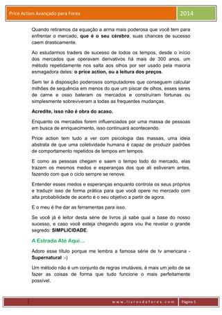 w w w . l i v r o s d e f o r e x . c o m Página 5
Price Action Avançado para Forex 2014
Quando retiramos da equação a arma mais poderosa que você tem para
enfrentar o mercado, que é o seu cérebro, suas chances de sucesso
caem drasticamente.
Ao estudarmos traders de sucesso de todos os tempos, desde o início
dos mercados que operavam derivativos há mais de 300 anos, um
método repetidamente nos salta aos olhos por ser usado pela maioria
esmagadora deles: o price action, ou a leitura dos preços.
Sem ter à disposição poderosos computadores que conseguem calcular
milhões de sequência em menos do que um piscar de olhos, esses seres
de carne e osso bateram os mercados e construíram fortunas ou
simplesmente sobreviveram a todas as frequentes mudanças.
Acredite, isso não é obra do acaso.
Enquanto os mercados forem influenciados por uma massa de pessoas
em busca de enriquecimento, isso continuará acontecendo.
Price action tem tudo a ver com psicologia das massas, uma ideia
abstrata de que uma coletividade humana é capaz de produzir padrões
de comportamento repetidos de tempos em tempos.
E como as pessoas chegam e saem o tempo todo do mercado, elas
trazem os mesmos medos e esperanças dos que ali estiveram antes,
fazendo com que o ciclo sempre se renove.
Entender esses medos e esperanças enquanto controla os seus próprios
e traduzir isso de forma prática para que você opere no mercado com
alta probabilidade de acerto é o seu objetivo a partir de agora.
E o meu é lhe dar as ferramentas para isso.
Se você já é leitor desta série de livros já sabe qual a base do nosso
sucesso, e caso você esteja chegando agora vou lhe revelar o grande
segredo: SIMPLICIDADE.
A Estrada Até Aqui...
Adoro esse título porque me lembra a famosa série de tv americana -
Supernatural :-)
Um método não é um conjunto de regras imutáveis, é mais um jeito de se
fazer as coisas de forma que tudo funcione o mais perfeitamente
possível.
 