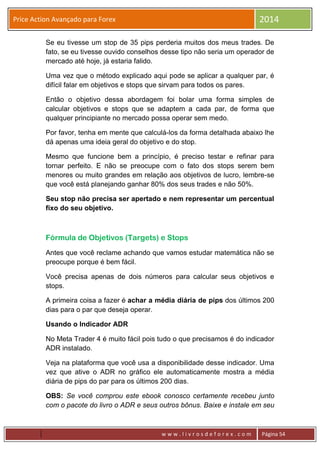 w w w . l i v r o s d e f o r e x . c o m Página 54
Price Action Avançado para Forex 2014
Se eu tivesse um stop de 35 pips perderia muitos dos meus trades. De
fato, se eu tivesse ouvido conselhos desse tipo não seria um operador de
mercado até hoje, já estaria falido.
Uma vez que o método explicado aqui pode se aplicar a qualquer par, é
difícil falar em objetivos e stops que sirvam para todos os pares.
Então o objetivo dessa abordagem foi bolar uma forma simples de
calcular objetivos e stops que se adaptem a cada par, de forma que
qualquer principiante no mercado possa operar sem medo.
Por favor, tenha em mente que calculá-los da forma detalhada abaixo lhe
dá apenas uma ideia geral do objetivo e do stop.
Mesmo que funcione bem a princípio, é preciso testar e refinar para
tornar perfeito. E não se preocupe com o fato dos stops serem bem
menores ou muito grandes em relação aos objetivos de lucro, lembre-se
que você está planejando ganhar 80% dos seus trades e não 50%.
Seu stop não precisa ser apertado e nem representar um percentual
fixo do seu objetivo.
Fórmula de Objetivos (Targets) e Stops
Antes que você reclame achando que vamos estudar matemática não se
preocupe porque é bem fácil.
Você precisa apenas de dois números para calcular seus objetivos e
stops.
A primeira coisa a fazer é achar a média diária de pips dos últimos 200
dias para o par que deseja operar.
Usando o Indicador ADR
No Meta Trader 4 é muito fácil pois tudo o que precisamos é do indicador
ADR instalado.
Veja na plataforma que você usa a disponibilidade desse indicador. Uma
vez que ative o ADR no gráfico ele automaticamente mostra a média
diária de pips do par para os últimos 200 dias.
OBS: Se você comprou este ebook conosco certamente recebeu junto
com o pacote do livro o ADR e seus outros bônus. Baixe e instale em seu
 