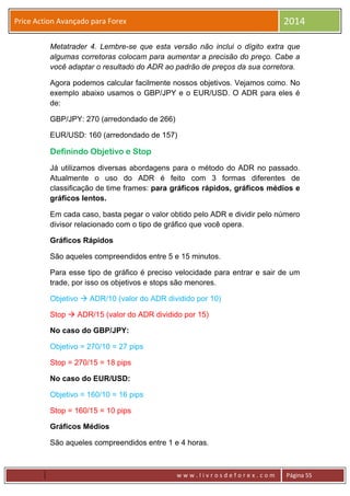 w w w . l i v r o s d e f o r e x . c o m Página 55
Price Action Avançado para Forex 2014
Metatrader 4. Lembre-se que esta versão não inclui o dígito extra que
algumas corretoras colocam para aumentar a precisão do preço. Cabe a
você adaptar o resultado do ADR ao padrão de preços da sua corretora.
Agora podemos calcular facilmente nossos objetivos. Vejamos como. No
exemplo abaixo usamos o GBP/JPY e o EUR/USD. O ADR para eles é
de:
GBP/JPY: 270 (arredondado de 266)
EUR/USD: 160 (arredondado de 157)
Definindo Objetivo e Stop
Já utilizamos diversas abordagens para o método do ADR no passado.
Atualmente o uso do ADR é feito com 3 formas diferentes de
classificação de time frames: para gráficos rápidos, gráficos médios e
gráficos lentos.
Em cada caso, basta pegar o valor obtido pelo ADR e dividir pelo número
divisor relacionado com o tipo de gráfico que você opera.
Gráficos Rápidos
São aqueles compreendidos entre 5 e 15 minutos.
Para esse tipo de gráfico é preciso velocidade para entrar e sair de um
trade, por isso os objetivos e stops são menores.
Objetivo  ADR/10 (valor do ADR dividido por 10)
Stop  ADR/15 (valor do ADR dividido por 15)
No caso do GBP/JPY:
Objetivo = 270/10 = 27 pips
Stop = 270/15 = 18 pips
No caso do EUR/USD:
Objetivo = 160/10 = 16 pips
Stop = 160/15 = 10 pips
Gráficos Médios
São aqueles compreendidos entre 1 e 4 horas.
 