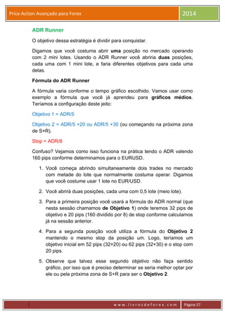w w w . l i v r o s d e f o r e x . c o m Página 57
Price Action Avançado para Forex 2014
ADR Runner
O objetivo dessa estratégia é dividir para conquistar.
Digamos que você costuma abrir uma posição no mercado operando
com 2 mini lotes. Usando o ADR Runner você abriria duas posições,
cada uma com 1 mini lote, e faria diferentes objetivos para cada uma
delas.
Fórmula do ADR Runner
A fórmula varia conforme o tempo gráfico escolhido. Vamos usar como
exemplo a fórmula que você já aprendeu para gráficos médios.
Teríamos a configuração deste jeito:
Objetivo 1 = ADR/5
Objetivo 2 = ADR/5 +20 ou ADR/5 +30 (ou começando na próxima zona
de S+R).
Stop = ADR/8
Confuso? Vejamos como isso funciona na prática tendo o ADR valendo
160 pips conforme determinamos para o EURUSD.
1. Você começa abrindo simultaneamente dois trades no mercado
com metade do lote que normalmente costuma operar. Digamos
que você costume usar 1 lote no EUR/USD.
2. Você abrirá duas posições, cada uma com 0,5 lote (meio lote).
3. Para a primeira posição você usará a fórmula do ADR normal (que
nesta sessão chamamos de Objetivo 1) onde teremos 32 pips de
objetivo e 20 pips (160 dividido por 8) de stop conforme calculamos
já na sessão anterior.
4. Para a segunda posição você utiliza a fórmula do Objetivo 2
mantendo o mesmo stop da posição um. Logo, teríamos um
objetivo inicial em 52 pips (32+20) ou 62 pips (32+30) e o stop com
20 pips.
5. Observe que talvez esse segundo objetivo não faça sentido
gráfico, por isso que é preciso determinar se seria melhor optar por
ele ou pela próxima zona de S+R para ser o Objetivo 2.
 