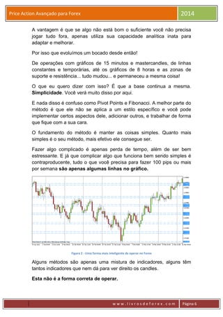 w w w . l i v r o s d e f o r e x . c o m Página 6
Price Action Avançado para Forex 2014
A vantagem é que se algo não está bom o suficiente você não precisa
jogar tudo fora, apenas utiliza sua capacidade analítica inata para
adaptar e melhorar.
Por isso que evoluímos um bocado desde então!
De operações com gráficos de 15 minutos e mastercandles, de linhas
constantes e temporárias, até os gráficos de 8 horas e as zonas de
suporte e resistência... tudo mudou... e permaneceu a mesma coisa!
O que eu quero dizer com isso? É que a base continua a mesma.
Simplicidade. Você verá muito disso por aqui.
E nada disso é confuso como Pivot Points e Fibonacci. A melhor parte do
método é que ele não se aplica a um estilo específico e você pode
implementar certos aspectos dele, adicionar outros, e trabalhar de forma
que fique com a sua cara.
O fundamento do método é manter as coisas simples. Quanto mais
simples é o seu método, mais efetivo ele consegue ser.
Fazer algo complicado é apenas perda de tempo, além de ser bem
estressante. E já que complicar algo que funciona bem sendo simples é
contraproducente, tudo o que você precisa para fazer 100 pips ou mais
por semana são apenas algumas linhas no gráfico.
Figura 2 - Uma forma mais inteligente de operar no Forex
Alguns métodos são apenas uma mistura de indicadores, alguns têm
tantos indicadores que nem dá para ver direito os candles.
Esta não é a forma correta de operar.
 