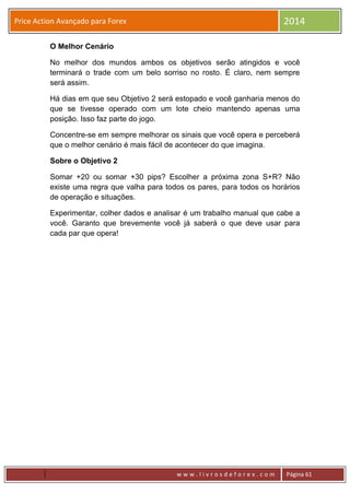 w w w . l i v r o s d e f o r e x . c o m Página 61
Price Action Avançado para Forex 2014
O Melhor Cenário
No melhor dos mundos ambos os objetivos serão atingidos e você
terminará o trade com um belo sorriso no rosto. É claro, nem sempre
será assim.
Há dias em que seu Objetivo 2 será estopado e você ganharia menos do
que se tivesse operado com um lote cheio mantendo apenas uma
posição. Isso faz parte do jogo.
Concentre-se em sempre melhorar os sinais que você opera e perceberá
que o melhor cenário é mais fácil de acontecer do que imagina.
Sobre o Objetivo 2
Somar +20 ou somar +30 pips? Escolher a próxima zona S+R? Não
existe uma regra que valha para todos os pares, para todos os horários
de operação e situações.
Experimentar, colher dados e analisar é um trabalho manual que cabe a
você. Garanto que brevemente você já saberá o que deve usar para
cada par que opera!
 