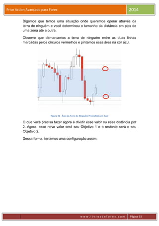 w w w . l i v r o s d e f o r e x . c o m Página 63
Price Action Avançado para Forex 2014
Digamos que temos uma situação onde queremos operar através da
terra de ninguém e você determinou o tamanho da distância em pips de
uma zona até a outra.
Observe que demarcamos a terra de ninguém entre as duas linhas
marcadas pelos círculos vermelhos e pintamos essa área na cor azul.
Figura 41 - Área da Terra de Ninguém Preenchida em Azul
O que você precisa fazer agora é dividir esse valor ou essa distância por
2. Agora, esse novo valor será seu Objetivo 1 e o restante será o seu
Objetivo 2.
Dessa forma, teríamos uma configuração assim:
 