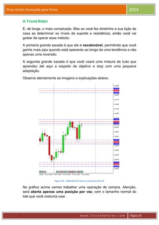 w w w . l i v r o s d e f o r e x . c o m Página 65
Price Action Avançado para Forex 2014
A Trend Rider
É, de longe, o mais complicado. Mas se você fez direitinho a sua lição de
casa ao determinar os níveis de suporte e resistência, então você vai
gostar de operar esse método.
A primeira grande sacada é que ele é escalonável, permitindo que você
ganhe mais pips quando está operando ao longo de uma tendência e não
apenas uma reversão.
A segunda grande sacada é que você usará uma mistura de tudo que
aprendeu até aqui a respeito de objetivo e stop com uma pequena
adaptação.
Observe atentamente as imagens e explicações abaixo.
Figura 43 – GBPUSD de 8 Horas com Zonas de S+R
No gráfico acima vamos trabalhar uma operação de compra. Atenção,
será aberta apenas uma posição por vez, com o tamanho normal do
lote que você costuma usar.
 