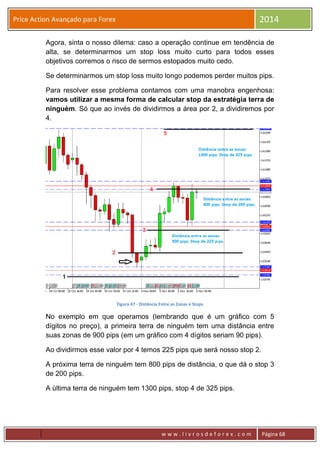 w w w . l i v r o s d e f o r e x . c o m Página 68
Price Action Avançado para Forex 2014
Agora, sinta o nosso dilema: caso a operação continue em tendência de
alta, se determinarmos um stop loss muito curto para todos esses
objetivos corremos o risco de sermos estopados muito cedo.
Se determinarmos um stop loss muito longo podemos perder muitos pips.
Para resolver esse problema contamos com uma manobra engenhosa:
vamos utilizar a mesma forma de calcular stop da estratégia terra de
ninguém. Só que ao invés de dividirmos a área por 2, a dividiremos por
4.
Figura 47 - Distância Entre as Zonas e Stops
No exemplo em que operamos (lembrando que é um gráfico com 5
dígitos no preço), a primeira terra de ninguém tem uma distância entre
suas zonas de 900 pips (em um gráfico com 4 dígitos seriam 90 pips).
Ao dividirmos esse valor por 4 temos 225 pips que será nosso stop 2.
A próxima terra de ninguém tem 800 pips de distância, o que dá o stop 3
de 200 pips.
A última terra de ninguém tem 1300 pips, stop 4 de 325 pips.
 