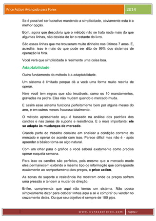 w w w . l i v r o s d e f o r e x . c o m Página 7
Price Action Avançado para Forex 2014
Se é possível ser lucrativo mantendo a simplicidade, obviamente esta é a
melhor opção.
Bom, agora que descobriu que o método não se trata nada mais do que
algumas linhas, não desista de ler o restante do livro.
São essas linhas que me trouxeram muito dinheiro nos últimos 7 anos. E,
acredite, isso é mais do que pode ser dito de 99% dos sistemas de
operação lá fora.
Você verá que simplicidade é realmente uma coisa boa.
Adaptabilidade
Outro fundamento do método é a adaptabilidade.
Um sistema é limitado porque dá a você uma forma muito restrita de
operar.
Nele você tem regras que são imutáveis, como os 10 mandamentos,
gravadas na pedra. Elas não mudam quando o mercado muda.
E assim esse sistema funciona perfeitamente bem por alguns meses do
ano, e em outros meses fracassa totalmente.
O método apresentado aqui é baseado na análise dos padrões dos
candles e nas zonas de suporte e resistência. E o mais importante: ele
se adapta às mudanças de mercado.
Grande parte do trabalho consiste em analisar a condição corrente do
mercado e operar de acordo com isso. Parece difícil mas não é - após
aprender o básico torna-se algo natural.
Com um olhar para o gráfico e você saberá exatamente como precisa
operar naquela semana.
Para isso os candles são perfeitos, pois mesmo que o mercado mude
eles permanecem exibindo o mesmo tipo de informação que corresponde
exatamente ao comportamento dos preços, o price action.
As zonas de suporte e resistência lhe mostram onde os preços sofrem
uma pressão e tendem a mudar de direção.
Enfim, compreenda que aqui não temos um sistema. Não posso
simplesmente dizer para colocar linhas aqui e ali e comprar ou vender no
cruzamento delas. Ou que seu objetivo é sempre de 100 pips.
 