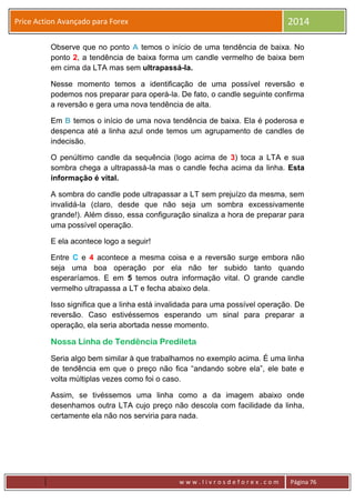 w w w . l i v r o s d e f o r e x . c o m Página 76
Price Action Avançado para Forex 2014
Observe que no ponto A temos o início de uma tendência de baixa. No
ponto 2, a tendência de baixa forma um candle vermelho de baixa bem
em cima da LTA mas sem ultrapassá-la.
Nesse momento temos a identificação de uma possível reversão e
podemos nos preparar para operá-la. De fato, o candle seguinte confirma
a reversão e gera uma nova tendência de alta.
Em B temos o início de uma nova tendência de baixa. Ela é poderosa e
despenca até a linha azul onde temos um agrupamento de candles de
indecisão.
O penúltimo candle da sequência (logo acima de 3) toca a LTA e sua
sombra chega a ultrapassá-la mas o candle fecha acima da linha. Esta
informação é vital.
A sombra do candle pode ultrapassar a LT sem prejuízo da mesma, sem
invalidá-la (claro, desde que não seja um sombra excessivamente
grande!). Além disso, essa configuração sinaliza a hora de preparar para
uma possível operação.
E ela acontece logo a seguir!
Entre C e 4 acontece a mesma coisa e a reversão surge embora não
seja uma boa operação por ela não ter subido tanto quando
esperaríamos. E em 5 temos outra informação vital. O grande candle
vermelho ultrapassa a LT e fecha abaixo dela.
Isso significa que a linha está invalidada para uma possível operação. De
reversão. Caso estivéssemos esperando um sinal para preparar a
operação, ela seria abortada nesse momento.
Nossa Linha de Tendência Predileta
Seria algo bem similar à que trabalhamos no exemplo acima. É uma linha
de tendência em que o preço não fica “andando sobre ela”, ele bate e
volta múltiplas vezes como foi o caso.
Assim, se tivéssemos uma linha como a da imagem abaixo onde
desenhamos outra LTA cujo preço não descola com facilidade da linha,
certamente ela não nos serviria para nada.
 