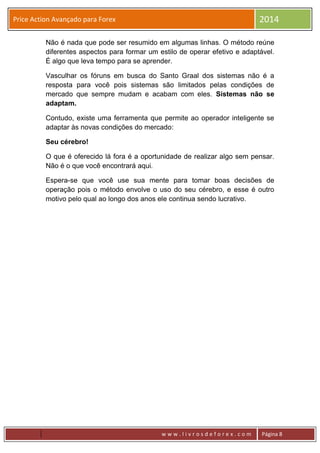 w w w . l i v r o s d e f o r e x . c o m Página 8
Price Action Avançado para Forex 2014
Não é nada que pode ser resumido em algumas linhas. O método reúne
diferentes aspectos para formar um estilo de operar efetivo e adaptável.
É algo que leva tempo para se aprender.
Vasculhar os fóruns em busca do Santo Graal dos sistemas não é a
resposta para você pois sistemas são limitados pelas condições de
mercado que sempre mudam e acabam com eles. Sistemas não se
adaptam.
Contudo, existe uma ferramenta que permite ao operador inteligente se
adaptar às novas condições do mercado:
Seu cérebro!
O que é oferecido lá fora é a oportunidade de realizar algo sem pensar.
Não é o que você encontrará aqui.
Espera-se que você use sua mente para tomar boas decisões de
operação pois o método envolve o uso do seu cérebro, e esse é outro
motivo pelo qual ao longo dos anos ele continua sendo lucrativo.
 