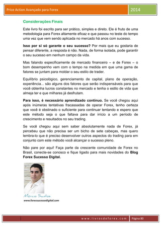 w w w . l i v r o s d e f o r e x . c o m Página 80
Price Action Avançado para Forex 2014
Considerações Finais
Este livro foi escrito para ser prático, simples e direto. Ele é fruto de uma
metodologia para Forex altamente eficaz e que passou no teste do tempo
uma vez que vem sendo aplicada no mercado há anos com sucesso.
Isso por si só garante o seu sucesso? Por mais que eu gostaria de
pensar diferente, a resposta é não. Nada, de forma isolada, pode garantir
o seu sucesso em nenhum campo da vida.
Mas falando especificamente de mercado financeiro – e de Forex – o
bom desempenho vem com o tempo na medida em que uma gama de
fatores se juntam para moldar o seu estilo de trader.
Equilíbrio psicológico, gerenciamento de capital, plano de operação,
experiência... são alguns dos fatores que serão indispensáveis para que
você obtenha lucros constantes no mercado e tenha o estilo de vida que
almeja ter e que milhares já desfrutam.
Para isso, é necessário aprendizado contínuo. Se você chegou aqui
após inúmeras tentativas fracassadas de operar Forex, tenho certeza
que você é obstinado o suficiente para continuar tentando e espero que
este método seja o que faltava para dar início a um período de
crescimento e resultados no seu trading.
Se você chegou aqui sem saber absolutamente nada de Forex, já
percebeu que não precisa ser um bicho de sete cabeças, mas quero
lembra-lo que é preciso desenvolver outros aspectos do trading para em
conjunto com este método você alcançar o sucesso pleno.
Não pare por aqui! Faça parte da crescente comunidade de Forex no
Brasil, conecte-se conosco e fique ligado para mais novidades do Blog
Forex Sucesso Digital.
 