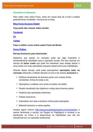 w w w . l i v r o s d e f o r e x . c o m Página 81
Price Action Avançado para Forex 2014
Conecte-se Conosco
Para saber mais sobre Forex, entre em nossa lista de e-mail e receba
gratuitamente novidades. Inscreva-se no blog:
Blog Forex Sucesso Digital
Faça parte das nossas redes sociais:
Facebook
G+
Twitter
Faça o melhor curso online sobre Forex do Brasil:
Forex Prático
Serviço Exclusivo para Assinantes
Sabemos que operar no mercado pode ser algo frustrante e
tremendamente desafiador para o operador novato. Por isso criamos um
serviço de baixo custo que pode lhe interessar caso deseje aplicar o
price action em suas operações enquanto desenvolve suas habilidades.
Através desse serviço você pode acompanhar operações reais no
mercado utilizando o método descrito no livro e ter acesso exclusivo a:
 Gráficos atualizados de diversos pares com nossas linhas
constantes, linhas de scalp e etc;
 Operações e análises com sinais enviados via twitter;
 Quadro atualizado dos objetivos e stops para diversos pares;
 Histórico das operações anteriores;
 Vídeos exclusivos;
 Calendário com dias e horários críticos para operações;
 Material exclusivo e outras opções.
Acesse agora mesmo http://www.escoladepipsologia.com/priceaction e
assine facilmente o serviço via Paypal ou PagSeguro e comece a se
aprofundar no Forex e a desenvolver as habilidades que vão lhe
transformar em um operador profissional.
 