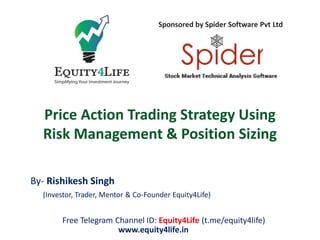 Price Action Trading Strategy Using
Risk Management & Position Sizing
By- Rishikesh Singh
(Investor, Trader, Mentor & Co-Founder Equity4Life)
Free Telegram Channel ID: Equity4Life (t.me/equity4life)
www.equity4life.in
Sponsored by Spider Software Pvt Ltd
 