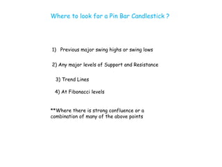 Where to look for a Pin Bar Candlestick ?




1) Previous major swing highs or swing lows


2) Any major levels of Support and Resistance

  3) Trend Lines

 4) At Fibonacci levels


**Where there is strong confluence or a
combination of many of the above points
 