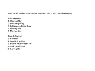 Well, here is my fovourite candlestick patters which i use to trade everyday:

Bullish Reversal
1. Shooting Star
2. Bullish Engulfing
3. Bullish Abandoned Baby
4. Piercing Line
5. Morning Star

Bearish Reversal
1. Hammer
2. Bearish Engulfing
3. Bearish Abandoned Baby
4. Dark Cloud Cover
5. Evening Star
 