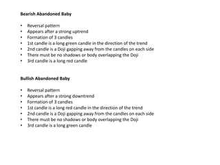 Bearish Abandoned Baby

•   Reversal pattern
•   Appears after a strong uptrend
•   Formation of 3 candles
•   1st candle is a long green candle in the direction of the trend
•   2nd candle is a Doji gapping away from the candles on each side
•   There must be no shadows or body overlapping the Doji
•   3rd candle is a long red candle


Bullish Abandoned Baby

•   Reversal pattern
•   Appears after a strong downtrend
•   Formation of 3 candles
•   1st candle is a long red candle in the direction of the trend
•   2nd candle is a Doji gapping away from the candles on each side
•   There must be no shadows or body overlapping the Doji
•   3rd candle is a long green candle
 
