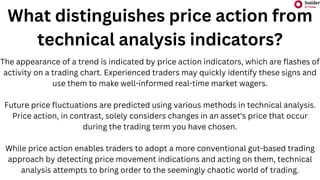 What distinguishes price action from
technical analysis indicators?
The appearance of a trend is indicated by price action indicators, which are flashes of
activity on a trading chart. Experienced traders may quickly identify these signs and
use them to make well-informed real-time market wagers.
Future price fluctuations are predicted using various methods in technical analysis.
Price action, in contrast, solely considers changes in an asset's price that occur
during the trading term you have chosen.
While price action enables traders to adopt a more conventional gut-based trading
approach by detecting price movement indications and acting on them, technical
analysis attempts to bring order to the seemingly chaotic world of trading.
 