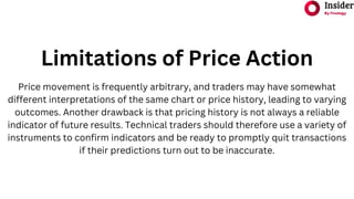 Limitations of Price Action
Price movement is frequently arbitrary, and traders may have somewhat
different interpretations of the same chart or price history, leading to varying
outcomes. Another drawback is that pricing history is not always a reliable
indicator of future results. Technical traders should therefore use a variety of
instruments to confirm indicators and be ready to promptly quit transactions
if their predictions turn out to be inaccurate.
 