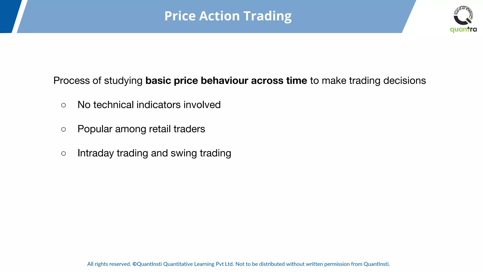 All rights reserved. ©QuantInsti Quantitative Learning Pvt Ltd. Not to be distributed without written permission from QuantInsti.
Process of studying basic price behaviour across time to make trading decisions
○ No technical indicators involved
○ Popular among retail traders
○ Intraday trading and swing trading
Price Action Trading
 