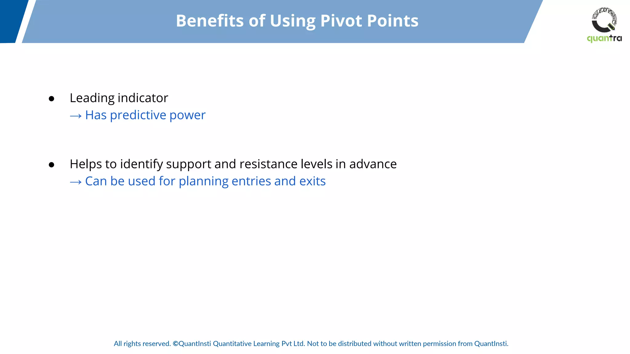 All rights reserved. ©QuantInsti Quantitative Learning Pvt Ltd. Not to be distributed without written permission from QuantInsti.
● Leading indicator
→ Has predictive power
● Helps to identify support and resistance levels in advance
→ Can be used for planning entries and exits
Benefits of Using Pivot Points
 